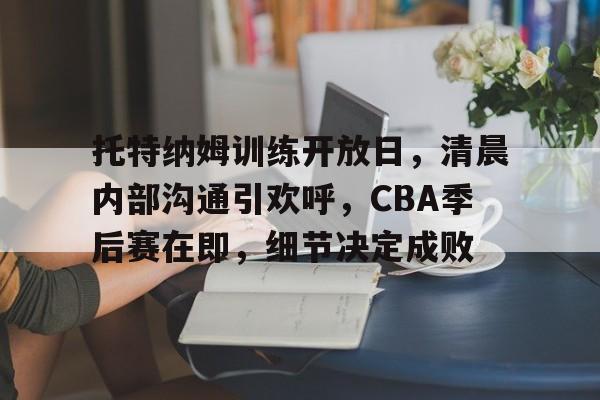 关于托特纳姆训练开放日，清晨内部沟通引欢呼，CBA季后赛在即，细节决定成败的信息-开云注册