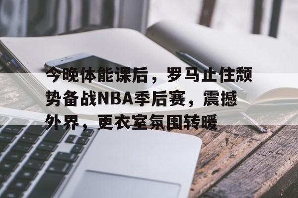 今晚体能课后，罗马止住颓势备战NBA季后赛，震撼外界，更衣室氛围转暖(直罗镇战役详细介绍)