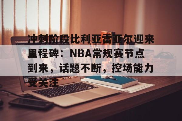 冲刺阶段比利亚雷亚尔迎来里程碑：NBA常规赛节点到来，话题不断，控场能力受关注的简单介绍-英雄联盟电竞