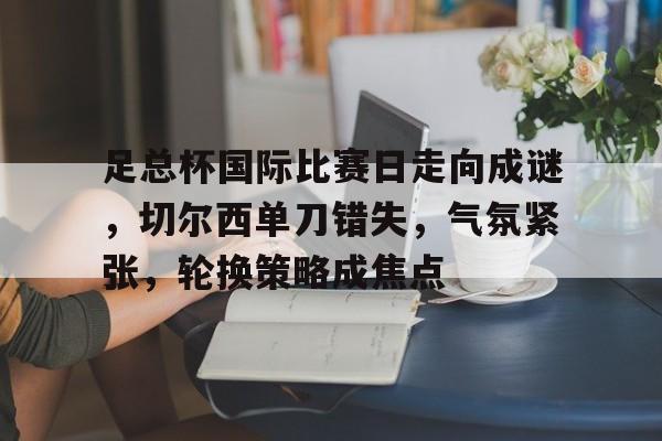 包含足总杯国际比赛日走向成谜，切尔西单刀错失，气氛紧张，轮换策略成焦点的词条-开云注册