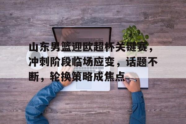 包含山东男篮迎欧超杯关键赛，冲刺阶段临场应变，话题不断，轮换策略成焦点的词条-开云下载